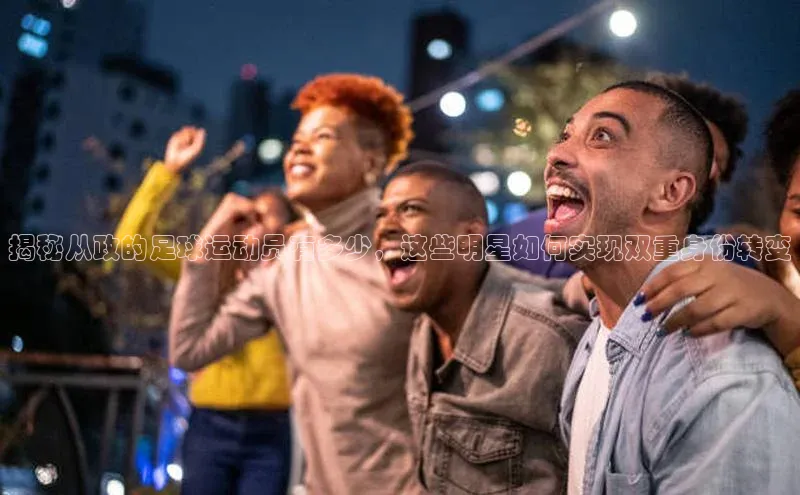 焦点娱乐平台注册哇咔哇咔文化揭秘从政的足球运动员有多少，这些明星如何实现双重身份转变