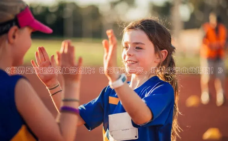 焦点在线娱乐登录网址普信公司《世界足球运动员抽签图片：精彩时刻一览，球星命运由此揭晓！》