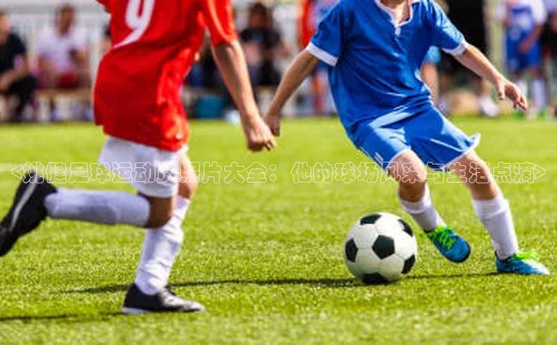 焦点注册平台登录入口百度游戏<姚健足球运动员照片大全：他的球场风采与生活点滴>