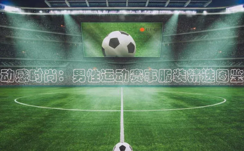 动感时尚：男性运动赛事服装精选图鉴